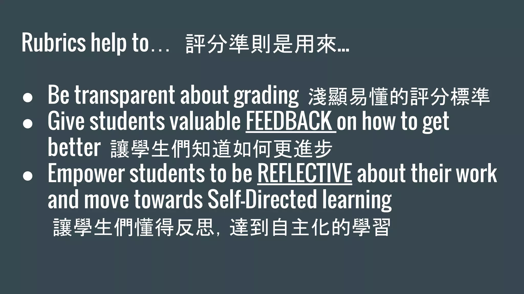 Rubrics help to… 評分準則是用來...
● Be transparent about grading 淺顯易懂的評分標準
● Give students valuable FEEDBACK on how to get
better 讓學生們知道如何更進步
● Empower students to be REFLECTIVE about their work
and move towards Self-Directed learning
讓學生們懂得反思，達到自主化的學習
 