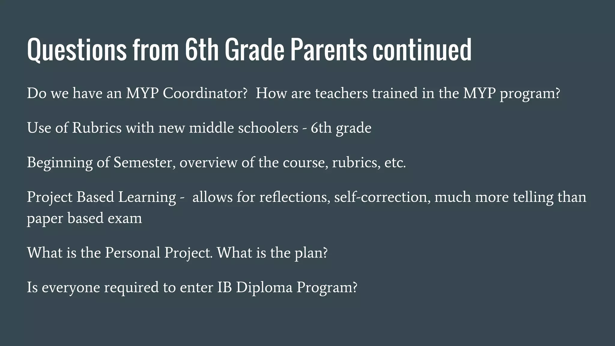 Questions from 6th Grade Parents continued
Do we have an MYP Coordinator? How are teachers trained in the MYP program?
Use of Rubrics with new middle schoolers - 6th grade
Beginning of Semester, overview of the course, rubrics, etc.
Project Based Learning - allows for reflections, self-correction, much more telling than
paper based exam
What is the Personal Project. What is the plan?
Is everyone required to enter IB Diploma Program?
 
