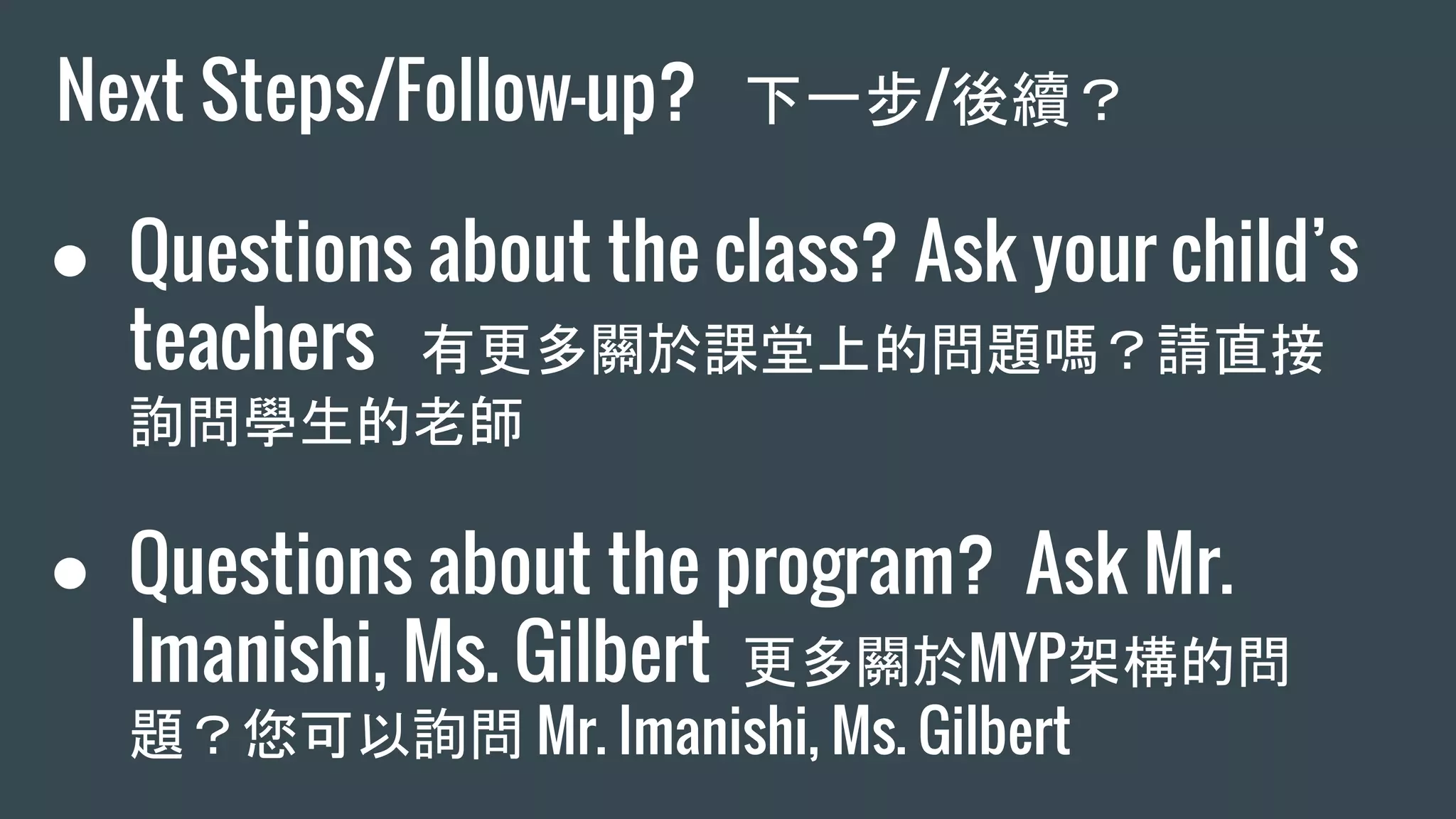 Next Steps/Follow-up? 下一步/後續？
● Questions about the class? Ask your child’s
teachers 有更多關於課堂上的問題嗎？請直接
詢問學生的老師
● Questions about the program? Ask Mr.
Imanishi, Ms. Gilbert 更多關於MYP架構的問
題？您可以詢問 Mr. Imanishi, Ms. Gilbert
 