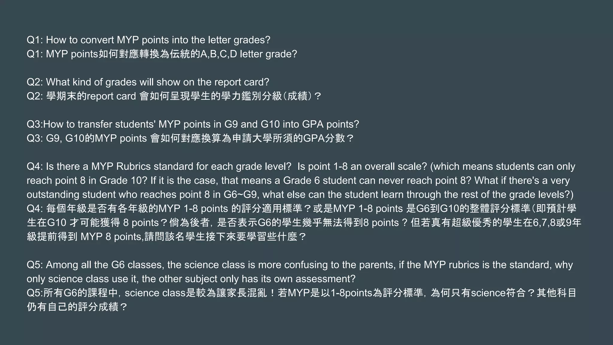 Q1: How to convert MYP points into the letter grades?
Q1: MYP points如何對應轉換為伝統的A,B,C,D letter grade?
Q2: What kind of grades will show on the report card?
Q2: 學期末的report card 會如何呈現學生的學力鑑別分級（成績）？
Q3:How to transfer students' MYP points in G9 and G10 into GPA points?
Q3: G9, G10的MYP points 會如何對應換算為申請大學所須的GPA分數？
Q4: Is there a MYP Rubrics standard for each grade level? Is point 1-8 an overall scale? (which means students can only
reach point 8 in Grade 10? If it is the case, that means a Grade 6 student can never reach point 8? What if there's a very
outstanding student who reaches point 8 in G6~G9, what else can the student learn through the rest of the grade levels?)
Q4: 每個年級是否有各年級的MYP 1-8 points 的評分適用標準？或是MYP 1-8 points 是G6到G10的整體評分標準（即預計學
生在G10 才可能獲得 8 points？倘為後者，是否表示G6的學生幾乎無法得到8 points ? 但若真有超級優秀的學生在6,7,8或9年
級提前得到 MYP 8 points,請問該名學生接下來要學習些什麼？
Q5: Among all the G6 classes, the science class is more confusing to the parents, if the MYP rubrics is the standard, why
only science class use it, the other subject only has its own assessment?
Q5:所有G6的課程中，science class是較為讓家長混亂！若MYP是以1-8points為評分標準，為何只有science符合？其他科目
仍有自己的評分成績？
 