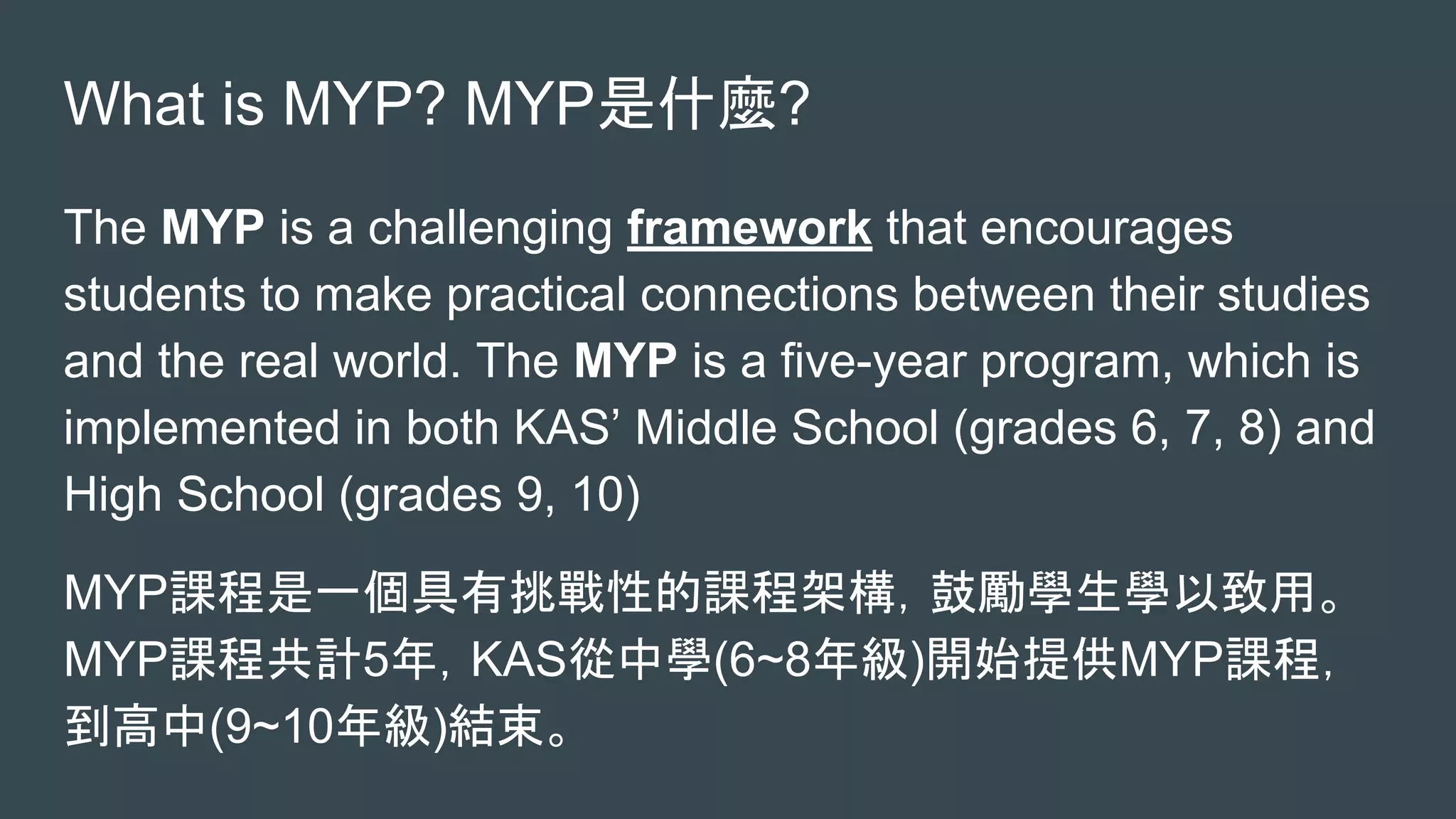 What is MYP? MYP是什麼?
The MYP is a challenging framework that encourages
students to make practical connections between their studies
and the real world. The MYP is a five-year program, which is
implemented in both KAS’ Middle School (grades 6, 7, 8) and
High School (grades 9, 10)
MYP課程是一個具有挑戰性的課程架構，鼓勵學生學以致用。
MYP課程共計5年，KAS從中學(6~8年級)開始提供MYP課程，
到高中(9~10年級)結束。
 