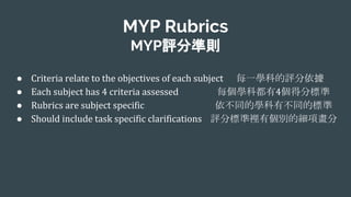 MYP Rubrics
MYP評分準則
● 每一學科的評分依據
● 每個學科都有 個得分標準
● 依不同的學科有不同的標準
● 評分標準裡有個別的細項畫分
 