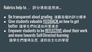 Rubrics help to… 評分準則是用來...
● Be transparent about grading 淺顯易懂的評分標準
● Give students valuable FEEDBACK on how to get
better 讓學生們知道如何更進步
● Empower students to be REFLECTIVE about their work
and move towards Self-Directed learning
讓學生們懂得反思，達到自主化的學習
 