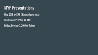MYP Presentations
May 2016 @ KAS (5th grade parents)
September 21, 2016 @ KAS
Friday, October 7, 2016 @ Tainan
 