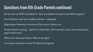 Questions from 6th Grade Parents continued
Do we have an MYP Coordinator? How are teachers trained in the MYP program?
Use of Rubrics with new middle schoolers - 6th grade
Beginning of Semester, overview of the course, rubrics, etc.
Project Based Learning - allows for reflections, self-correction, much more telling than
paper based exam
What is the Personal Project. What is the plan?
Is everyone required to enter IB Diploma Program?
 