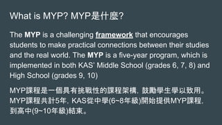 What is MYP? MYP是什麼?
The MYP is a challenging framework that encourages
students to make practical connections between their studies
and the real world. The MYP is a five-year program, which is
implemented in both KAS’ Middle School (grades 6, 7, 8) and
High School (grades 9, 10)
MYP課程是一個具有挑戰性的課程架構，鼓勵學生學以致用。
MYP課程共計5年，KAS從中學(6~8年級)開始提供MYP課程，
到高中(9~10年級)結束。
 
