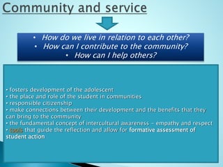 • How do we live in relation to each other?
• How can I contribute to the community?
• How can I help others?
• fosters development of the adolescent
• the place and role of the student in communities
• responsible citizenship
• make connections between their development and the benefits that they
can bring to the community
• the fundamental concept of intercultural awareness - empathy and respect
• tools that guide the reflection and allow for formative assessment of
student action
 