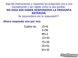 Siga las instrucciones y responda las preguntas una a una mentalmente y tan rápido como le sea posible.  NO SIGA SIN HABER RESPONDIDO LA PREGUNTA ANTERIOR , Se sorprenderá con la respuesta!!!!   Ahora responda una por vez:   Cuánto es:  15+6  3+56  89+2  12+53  75+26  25+52  63+32  
