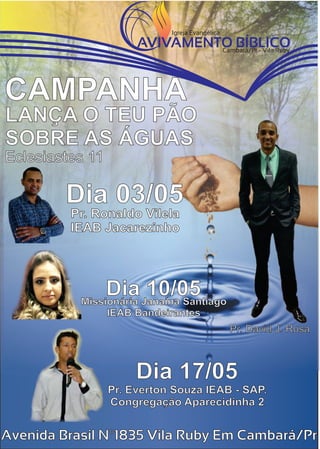 LANÇA O TEU PÃO
SOBRE AS ÁGUAS
CAMPANHA
Eclesiastes 11
Avenida Brasil Nº1835 Vila Ruby Em Cambará/Pr
Missionária Janaína Santiago
IEAB Bandeirantes
Dia 10/05
Pr. Ronaldo Vilela
IEAB Jacarezinho
Dia 03/05
Pr. Everton Souza IEAB - SAP.
Congregação Aparecidinha 2
Dia 17/05
Pr. David J. Rosa
Igreja Evangélica
Cambará/Pr - Vila Ruby
AVIVAMENTO BÍBLICO
 