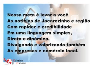Nossa meta é levar a você
As noticias de Jacarezinho e região
Com rapidez e credibilidade
Em uma linguagem simples,
Direta e dinâmica,
Divulgando e valorizando também
As empresas e comércio local.
 