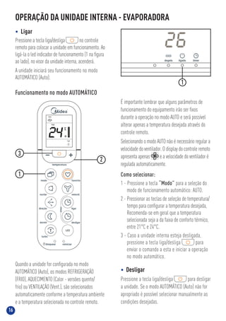 16
Funcionamento no modo AUTOMÁTICO
É importante lembrar que alguns parâmetros de
funcionamento do equipamento irão ser ﬁxos
durante a operação no modo AUTO e será possível
alterar apenas a temperatura desejada através do
controle remoto.
Selecionando o modo AUTO não é necessário regular a
velocidade do ventilador. O display do controle remoto
apresenta apenas e a velocidade do ventilador é
regulada automaticamente.
Como selecionar:
1 - Pressione a tecla “Modo” para a seleção do
modo de funcionamento automático: AUTO.
2 - Pressionar as teclas de seleção de temperatura/
tempo para conﬁgurar a temperatura desejada,
Recomenda-se em geral que a temperatura
selecionada seja a da faixa de conforto térmico,
entre 21°C e 24°C.
3 - Caso a unidade interna esteja desligada,
pressione a tecla liga/desliga para
enviar o comando a esta e iniciar a operação
no modo automático.
Quando a unidade for conﬁgurada no modo
AUTOMÁTICO (Auto), os modos REFRIGERAÇÃO
(FRIO), AQUECIMENTO (Calor - versões quente/
frio) ou VENTILAÇÃO (Vent.), são selecionados
automaticamente conforme a temperatura ambiente
e a temperatura selecionada no controle remoto.
• Desligar
Pressione a tecla liga/desliga para desligar
a unidade. Se o modo AUTOMÁTICO (Auto) não for
apropriado é possível selecionar manualmente as
condições desejadas.
1
2
3
OPERAÇÃO DA UNIDADE INTERNA - EVAPORADORA
• Ligar
Pressione a tecla liga/desliga no controle
remoto para colocar a unidade em funcionamento. Ao
ligá-la o led indicador de funcionamento (1 na ﬁgura
ao lado), no visor da unidade interna, acenderá.
A unidade iniciará seu funcionamento no modo
AUTOMÁTICO (Auto).
1
24
Auto
Liga
TEMP.
 