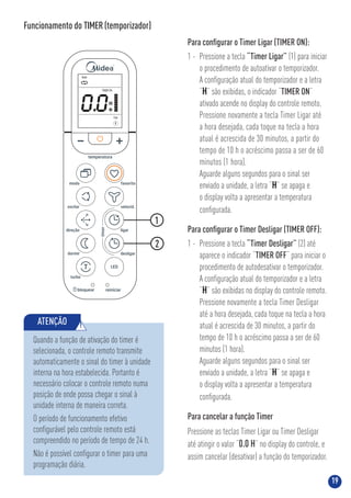 19
Funcionamento do TIMER(temporizador)
ATENÇÃO !
Quando a função de ativação do timer é
selecionada, o controle remoto transmite
automaticamente o sinal do timer à unidade
interna na hora estabelecida. Portanto é
necessário colocar o controle remoto numa
posição de onde possa chegar o sinal à
unidade interna de maneira correta.
O período de funcionamento efetivo
conﬁgurável pelo controle remoto está
compreendido no período de tempo de 24 h.
Não é possível conﬁgurar o timer para uma
programação diária.
Para conﬁgurar o Timer Ligar (TIMER ON):
1 - Pressione a tecla “Timer Ligar” (1) para iniciar
o procedimento de autoativar o temporizador.
A conﬁguração atual do temporizador e a letra
“H” são exibidas, o indicador “TIMER ON”
ativado acende no display do controle remoto.
Pressione novamente a tecla Timer Ligar até
a hora desejada, cada toque na tecla a hora
atual é acrescida de 30 minutos, a partir do
tempo de 10 h o acréscimo passa a ser de 60
minutos (1 hora).
Aguarde alguns segundos para o sinal ser
enviado a unidade, a letra “H” se apaga e
o display volta a apresentar a temperatura
conﬁgurada.
Para conﬁgurar o Timer Desligar (TIMER OFF):
1 - Pressione a tecla “Timer Desligar” (2) até
aparece o indicador “TIMER OFF“ para iniciar o
procedimento de autodesativar o temporizador.
A conﬁguração atual do temporizador e a letra
“H” são exibidas no display do controle remoto.
Pressione novamente a tecla Timer Desligar
até a hora desejada, cada toque na tecla a hora
atual é acrescida de 30 minutos, a partir do
tempo de 10 h o acréscimo passa a ser de 60
minutos (1 hora).
Aguarde alguns segundos para o sinal ser
enviado a unidade, a letra “H” se apaga e
o display volta a apresentar a temperatura
conﬁgurada.
Para cancelar a função Timer
Pressione as teclas Timer Ligar ou Timer Desligar
até atingir o valor “0.0 H” no display do controle, e
assim cancelar (desativar) a função do temporizador.
2
1
0.0
Auto
Liga
Auto
TIMERON
 