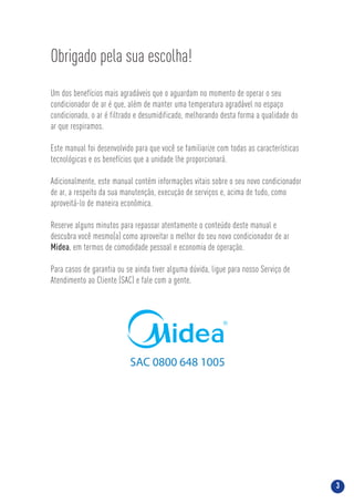 3
Obrigado pela sua escolha!
Um dos benefícios mais agradáveis que o aguardam no momento de operar o seu
condicionador de ar é que, além de manter uma temperatura agradável no espaço
condicionado, o ar é filtrado e desumidificado, melhorando desta forma a qualidade do
ar que respiramos.
Este manual foi desenvolvido para que você se familiarize com todas as características
tecnológicas e os benefícios que a unidade lhe proporcionará.
Adicionalmente, este manual contém informações vitais sobre o seu novo condicionador
de ar, a respeito da sua manutenção, execução de serviços e, acima de tudo, como
aproveitá-lo de maneira econômica.
Reserve alguns minutos para repassar atentamente o conteúdo deste manual e
descubra você mesmo(a) como aproveitar o melhor do seu novo condicionador de ar
Midea, em termos de comodidade pessoal e economia de operação.
Para casos de garantia ou se ainda tiver alguma dúvida, ligue para nosso Serviço de
Atendimento ao Cliente (SAC) e fale com a gente.
SAC 0800 648 1005
 