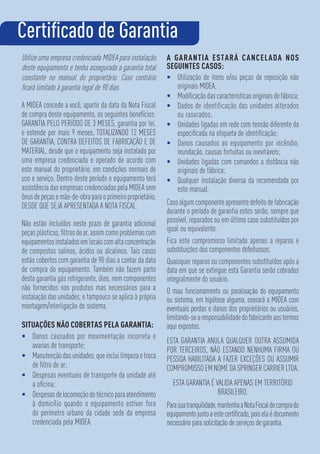 Utilize uma empresa credenciada MIDEA para instalação
deste equipamento e tenha assegurada a garantia total
constante no manual do proprietário. Caso contrário
ﬁcará limitado à garantia legal de 90 dias.
A MIDEA concede a você, apartir da data da Nota Fiscal
de compra deste equipamento, os seguintes benefícios:
GARANTIA PELO PERÍODO DE 3 MESES, garantia por lei,
e estende por mais 9 meses, TOTALIZANDO 12 MESES
DE GARANTIA, CONTRA DEFEITOS DE FABRICAÇÃO E DE
MATERIAL, desde que o equipamento seja instalado por
uma empresa credenciada e operado de acordo com
este manual do proprietário, em condições normais de
uso e serviço. Dentro deste período o equipamento terá
assistência das empresas credenciadas pela MIDEA sem
ônusdepeçasemão-de-obraparaoprimeiroproprietário,
DESDE QUE SEJA APRESENTADA A NOTA FISCAL.
Não estão incluídos neste prazo de garantia adicional
peças plásticas, ﬁltros de ar, assim como problemas com
equipamentosinstaladosemlocaiscomaltaconcentração
de compostos salinos, ácidos ou alcalinos. Tais casos
estão cobertos com garantia de 90 dias a contar da data
de compra do equipamento. Também não fazem parte
desta garantia gás refrigerante, óleo, nem componentes
não fornecidos nos produtos mas necessários para a
instalação das unidades, e tampouco se aplica à própria
montagem/interligação do sistema.
SITUAÇÕES NÃO COBERTAS PELA GARANTIA:
• Danos causados por movimentação incorreta e
avarias de transporte;
• Manutençãodasunidades,queincluilimpezaetroca
de ﬁltro de ar;
• Despesas eventuais de transporte da unidade até
a oﬁcina;
• Despesasdelocomoçãodotécnicoparaatendimento
à domicílio quando o equipamento estiver fora
do perímetro urbano da cidade sede da empresa
credenciada pela MIDEA.
A GARANTIA ESTARÁ CANCELADA NOS
SEGUINTES CASOS:
• Utilização de itens e/ou peças de reposição não
originais MIDEA;
• Modiﬁcaçãodascaracterísticasoriginaisdefábrica;
• Dados de identificação das unidades alterados
ou rasurados;
• Unidades ligadas em rede com tensão diferente da
especiﬁcada na etiqueta de identiﬁcação;
• Danos causados ao equipamento por incêndio,
inundação, causas fortuitas ou inevitáveis;
• Unidades ligadas com comandos a distância não
originais de fábrica;
• Qualquer instalação diversa da recomendada por
este manual.
Casoalgumcomponenteapresentedefeitodefabricação
durante o período de garantia estes serão, sempre que
possível, reparados ou em último caso substituídos por
igual ou equivalente.
Fica este compromisso limitado apenas a reparos e
substituições dos componentes defeituosos.
Quaisquer reparos ou componentes substituídos após a
data em que se extingue esta Garantia serão cobrados
integralmente do usuário.
O mau funcionamento ou paralisação do equipamento
ou sistema, em hipótese alguma, onerará a MIDEA com
eventuais perdas e danos dos proprietários ou usuários,
limitando-searesponsabilidadedofabricanteaostermos
aqui expostos.
ESTA GARANTIA ANULA QUALQUER OUTRA ASSUMIDA
POR TERCEIROS, NÃO ESTANDO NENHUMA FIRMA OU
PESSOA HABILITADA A FAZER EXCEÇÕES OU ASSUMIR
COMPROMISSOEMNOMEDASPRINGERCARRIERLTDA.
ESTA GARANTIA É VALIDA APENAS EM TERRITÓRIO
BRASILEIRO.
Parasuatranquilidade,mantenhaaNotaFiscaldecomprado
equipamentojuntoaestecertiﬁcado,poiselaédocumento
necessário para solicitação de serviços de garantia.
Certiﬁcado de Garantia
 