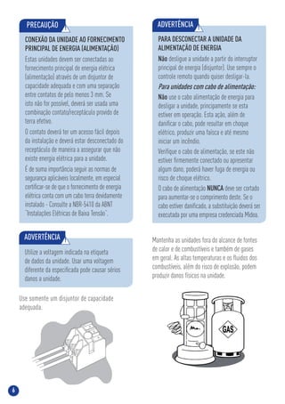 6
80
Use somente um disjuntor de capacidade
adequada.
PRECAUÇÃO !
CONEXÃO DA UNIDADE AO FORNECIMENTO
PRINCIPAL DE ENERGIA (ALIMENTAÇÃO)
Estas unidades devem ser conectadas ao
fornecimento principal de energia elétrica
(alimentação) através de um disjuntor de
capacidade adequada e com uma separação
entre contatos de pelo menos 3 mm. Se
isto não for possível, deverá ser usada uma
combinação contato/receptáculo provido de
terra efetivo.
O contato deverá ter um acesso fácil depois
da instalação e deverá estar desconectado do
receptáculo de maneira a assegurar que não
existe energia elétrica para a unidade.
É de suma importância seguir as normas de
segurança aplicáveis localmente, em especial
certiﬁcar-se de que o fornecimento de energia
elétrica conta com um cabo terra devidamente
instalado - Consulte a NBR-5410 da ABNT
“Instalações Elétricas de Baixa Tensão”.
ADVERTÊNCIA !
Utilize a voltagem indicada na etiqueta
de dados da unidade. Usar uma voltagem
diferente da especiﬁcada pode causar sérios
danos a unidade.
Mantenha as unidades fora do alcance de fontes
de calor e de combustíveis e também de gases
em geral. As altas temperaturas e os ﬂuidos dos
combustíveis, além do risco de explosão, podem
produzir danos físicos na unidade.
PARA DESCONECTAR A UNIDADE DA
ALIMENTAÇÃO DE ENERGIA
Não desligue a unidade a partir do interruptor
principal de energia (disjuntor). Use sempre o
controle remoto quando quiser desligar-la.
Para unidades com cabo de alimentação:
Não use o cabo alimentação de energia para
desligar a unidade, principamente se esta
estiver em operação. Esta ação, além de
daniﬁcar o cabo, pode resultar em choque
elétrico, produzir uma faísca e até mesmo
iniciar um incêndio.
Veriﬁque o cabo de alimentação, se este não
estiver ﬁrmemente conectado ou apresentar
algum dano, poderá haver fuga de energia ou
risco de choque elétrico.
O cabo de alimentação NUNCA deve ser cortado
para aumentar-se o comprimento deste. Se o
cabo estiver daniﬁcado, a substituição deverá ser
executada por uma empresa credenciada Midea.
ADVERTÊNCIA !
 