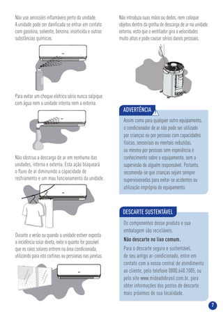 7
Não use aerossóis inﬂamáveis perto da unidade.
A unidade pode ser daniﬁcada se entrar em contato
com gasolina, solvente, benzina, inseticida e outras
substâncias químicas.
Para evitar um choque elétrico sério nunca salpique
com água nem a unidade interna nem a externa.
Não introduza suas mãos ou dedos, nem coloque
objetos dentro da grelha de descarga de ar na unidade
externa, visto que o ventilador gira a velocidades
muito altas e pode causar sérios danos pessoais.
Não obstrua a descarga de ar em nenhuma das
unidades, interna e externa. Esta ação bloqueará
o ﬂuxo de ar diminuindo a capacidade de
resfriamento e um mau funcionamento da unidade.
Durante o verão ou quando a unidade estiver exposta
a incidência solar direta, evite o quanto for possível
que os raios solares entrem na área condicionada,
utilizando para isto cortinas ou persianas nas janelas.
ADVERTÊNCIA !
Assim como para qualquer outro equipamento,
o condicionador de ar não pode ser utilizado
por crianças ou por pessoas com capacidades
físicas, sensoriais ou mentais reduzidas,
ou mesmo por pessoas sem experiência e
conhecimento sobre o equipamento, sem a
supervisão de alguém responsável. Portanto,
recomenda-se que crianças sejam sempre
supervisionadas para evitar-se acidentes ou
utilização imprópria do equipamento.
DESCARTE SUSTENTÁVEL
Os componentes desse produto e sua
embalagem são recicláveis.
Não descarte no lixo comum.
Para o descarte seguro e sustentável,
de seu antigo ar-condicionado, entre em
contato com a nossa central de atendimento
ao cliente, pelo telefone 0800.648.1005, ou
pelo site www.mideadobrasil.com.br, para
obter informações dos postos de descarte
mais próximos de sua localidade.
 