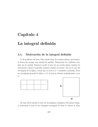 Cap´
   ıtulo 4

La integral deﬁnida

4.1.     Motivaci´n de la integral deﬁnida
                 o
    I) El problema del ´rea. Para medir ´reas de recintos planos, previamen-
                       a                a
te hemos de escoger una unidad de medida. Tomaremos un cuadrado cuyo
lado sea la unidad. Entonces medir el ´rea de un recinto plano consiste en
                                        a
determinar cu´ntos cuadrados unidad contiene el recinto. As´ en el caso del
               a                                              ı
rect´ngulo de la ﬁgura, vemos que su ´rea es 2 · 4 unidades cuadradas. Para
    a                                 a
un rect´ngulo general de lados a y b, el ´rea se obtiene multiplicando a por
        a                                 a
b.




                                                   b



                                                                a
   Es muy f´cil calcular el ´rea de un pol´
            a               a             ıgono cualquiera. En primer lugar,
se determina el ´rea de un tri´ngulo rect´ngulo de base b y altura h. Para
                a              a          a


                                    102
 