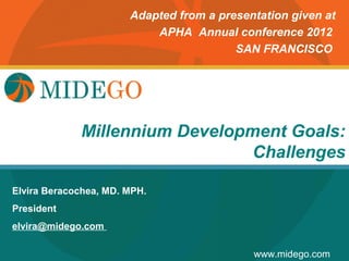 Adapted from a presentation given at
                           APHA Annual conference 2012
                                         SAN FRANCISCO




                      Title Page
             Millennium Development Goals:
                                Challenges

Elvira Beracochea, MD. MPH.
President
elvira@midego.com

                                            www.midego.com
 