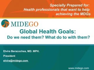 Specially Prepared for:
               Health professionals that want to help
                                 achieving the MDGs



                Title Page
            Global Health Goals:
  Do we need them? What do to with them?


Elvira Beracochea, MD. MPH.
President
elvira@midego.com

                                        www.midego.com
 