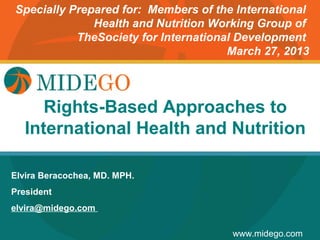 Specially Prepared for: Members of the International
              Health and Nutrition Working Group of
           TheSociety for International Development
                                      March 27, 2013




      Rights-BasedPage
              Title Approaches to
   International Health and Nutrition

Elvira Beracochea, MD. MPH.
President
elvira@midego.com

                                      www.midego.com
 