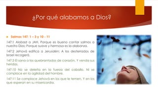 ¿Por qué alabamos a Dios?
 Salmos 147: 1 – 3 y 10 - 11
147:1 Alabad a JAH, Porque es bueno cantar salmos a
nuestro Dios; Porque suave y hermosa es la alabanza.
147:2 Jehová edifica a Jerusalén; A los desterrados de
Israel recogerá.
147:3 El sana a los quebrantados de corazón, Y venda sus
heridas.
147:10 No se deleita en la fuerza del caballo, Ni se
complace en la agilidad del hombre.
147:11 Se complace Jehová en los que le temen, Y en los
que esperan en su misericordia.
 