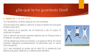 ¿De qué te ha guardado Dios?
 Salmos 16: 1 – 2, 5, 8 – 9, 11
16:1 Guárdame, oh Dios, porque en ti he confiado.
16:2 Oh alma mía, dijiste a Jehová: Tú eres mi Señor; No hay para
mí bien fuera de ti.
16:5 Jehová es la porción de mi herencia y de mi copa; Tú
sustentas mi suerte.
16:8 A Jehová he puesto siempre delante de mí; Porque está a
mi diestra, no seré conmovido.
16:9 Se alegró por tanto mi corazón, y se gozó mi alma; Mi carne
también reposará confiadamente; Ni permitirás que tu santo
vea corrupción.
16:11 Me mostrarás la senda de la vida; En tu presencia hay
plenitud de gozo; Delicias a tu diestra para siempre.
 