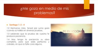 ¿Me gozo en medio de mis
problemas?
 Santiago 1: 2 - 4
1:2 Hermanos míos, tened por sumo gozo
cuando os halléis en diversas pruebas,
1:3 sabiendo que la prueba de vuestra fe
produce paciencia.
1:4 Mas tenga la paciencia su obra
completa, para que seáis perfectos y
cabales, sin que os falte cosa alguna.
 