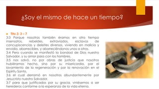 ¿Soy el mismo de hace un tiempo?
 Tito 3: 3 – 7
3:3 Porque nosotros también éramos en otro tiempo
insensatos, rebeldes, extraviados, esclavos de
concupiscencias y deleites diversos, viviendo en malicia y
envidia, aborrecibles, y aborreciéndonos unos a otros.
3:4 Pero cuando se manifestó la bondad de Dios nuestro
Salvador, y su amor para con los hombres,
3:5 nos salvó, no por obras de justicia que nosotros
hubiéramos hecho, sino por su misericordia, por el
lavamiento de la regeneración y por la renovación en el
Espíritu Santo,
3:6 el cual derramó en nosotros abundantemente por
Jesucristo nuestro Salvador,
3:7 para que justificados por su gracia, viniésemos a ser
herederos conforme a la esperanza de la vida eterna.
 