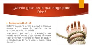 ¿Siento gozo en lo que hago para
Dios?
 Deuteronomio 28: 47 – 48
28:47 Por cuanto no serviste a Jehová tu Dios con
alegría y con gozo de corazón, por la
abundancia de todas las cosas,
28:48 servirás, por tanto, a tus enemigos que
enviare Jehová contra ti, con hambre y con sed
y con desnudez, y con falta de todas las cosas; y
él pondrá yugo de hierro sobre tu cuello, hasta
destruirte.
 