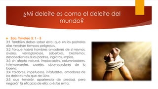 ¿Mi deleite es como el deleite del
mundo?
 2da. Timoteo 3: 1 - 5
3:1 También debes saber esto: que en los postreros
días vendrán tiempos peligrosos.
3:2 Porque habrá hombres amadores de sí mismos,
avaros, vanagloriosos, soberbios, blasfemos,
desobedientes a los padres, ingratos, impíos,
3:3 sin afecto natural, implacables, calumniadores,
intemperantes, crueles, aborrecedores de lo
bueno,
3:4 traidores, impetuosos, infatuados, amadores de
los deleites más que de Dios,
3:5 que tendrán apariencia de piedad, pero
negarán la eficacia de ella; a éstos evita.
 