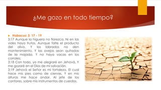 ¿Me gozo en todo tiempo?
 Habacuc 3: 17 - 19
3:17 Aunque la higuera no florezca, Ni en las
vides haya frutos, Aunque falte el producto
del olivo, Y los labrados no den
mantenimiento, Y las ovejas sean quitadas
de la majada, Y no haya vacas en los
corrales;
3:18 Con todo, yo me alegraré en Jehová, Y
me gozaré en el Dios de mi salvación.
3:19 Jehová el Señor es mi fortaleza, El cual
hace mis pies como de ciervas, Y en mis
alturas me hace andar. Al jefe de los
cantores, sobre mis instrumentos de cuerdas.
 