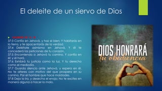 El deleite de un siervo de Dios
 SALMOS 37: 3 - 8
37:3 Confía en Jehová, y haz el bien; Y habitarás en
la tierra, y te apacentarás de la verdad.
37:4 Deléitate asimismo en Jehová, Y él te
concederá las peticiones de tu corazón.
37:5 Encomienda a Jehová tu camino, Y confía en
él; y él hará.
37:6 Exhibirá tu justicia como la luz, Y tu derecho
como el mediodía.
37:7 Guarda silencio ante Jehová, y espera en él.
No te alteres con motivo del que prospera en su
camino, Por el hombre que hace maldades.
37:8 Deja la ira, y desecha el enojo; No te excites en
manera alguna a hacer lo malo.
 