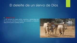 El deleite de un siervo de Dios
 Mateo 11: 29
11:29 Tomad mi yugo sobre vosotros y aprended de
mí, que soy manso y humilde de corazón, y hallareis
descanso para vuestras almas.
 