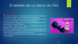 El deleite de un siervo de Dios
 Santiago 3: 13-18
3:13 ¿Quién es sabio y entendido entre vosotros? Muestre por
la buena conducta sus obras en sabia mansedumbre.
3:14 Pero si tenéis celos amargos y contención en vuestro
corazón, no os jactéis, ni mintáis contra la verdad;
3:15 porque esta sabiduría no es la que desciende de lo alto,
sino terrenal, animal, diabólica.
3:16 Porque donde hay celos y contención, allí hay
perturbación y toda obra perversa.
3:17 Pero la sabiduría que es de lo alto es primeramente pura,
después pacífica, amable, benigna, llena de misericordia y de
buenos frutos, sin incertidumbre ni hipocresía.
3:18 Y el fruto de justicia se siembra en paz para aquellos que
hacen la paz.
 