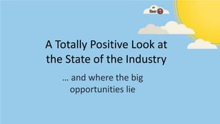 A Totally Positive Look at
the State of the Industry
   … and where the big
    opportunities lie
 