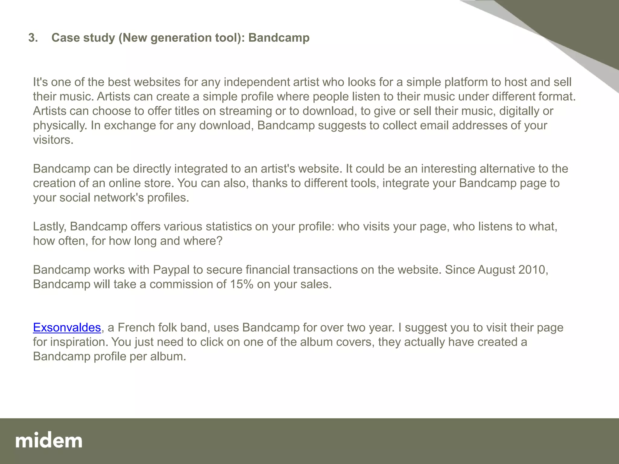 3.   Case study (New generation tool): Bandcamp


It's one of the best websites for any independent artist who looks for a simple platform to host and sell
their music. Artists can create a simple profile where people listen to their music under different format.
Artists can choose to offer titles on streaming or to download, to give or sell their music, digitally or
physically. In exchange for any download, Bandcamp suggests to collect email addresses of your
visitors.

Bandcamp can be directly integrated to an artist's website. It could be an interesting alternative to the
creation of an online store. You can also, thanks to different tools, integrate your Bandcamp page to
your social network's profiles.

Lastly, Bandcamp offers various statistics on your profile: who visits your page, who listens to what,
how often, for how long and where?

Bandcamp works with Paypal to secure financial transactions on the website. Since August 2010,
Bandcamp will take a commission of 15% on your sales.


Exsonvaldes, a French folk band, uses Bandcamp for over two year. I suggest you to visit their page
for inspiration. You just need to click on one of the album covers, they actually have created a
Bandcamp profile per album.
 