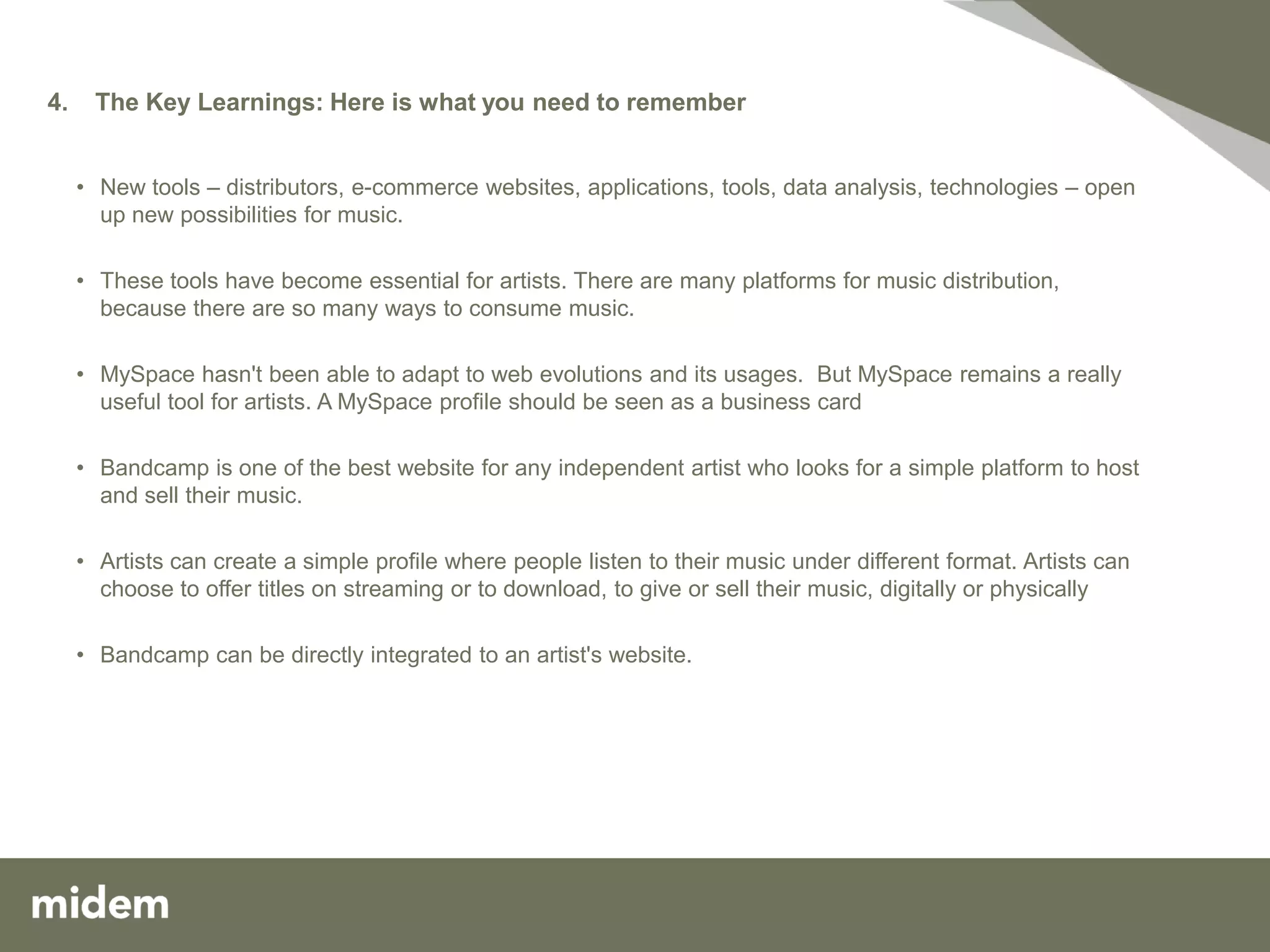 4.    The Key Learnings: Here is what you need to remember


     • New tools – distributors, e-commerce websites, applications, tools, data analysis, technologies – open
       up new possibilities for music.

     • These tools have become essential for artists. There are many platforms for music distribution,
       because there are so many ways to consume music.

     • MySpace hasn't been able to adapt to web evolutions and its usages. But MySpace remains a really
       useful tool for artists. A MySpace profile should be seen as a business card

     • Bandcamp is one of the best website for any independent artist who looks for a simple platform to host
       and sell their music.

     • Artists can create a simple profile where people listen to their music under different format. Artists can
       choose to offer titles on streaming or to download, to give or sell their music, digitally or physically

     • Bandcamp can be directly integrated to an artist's website.
 