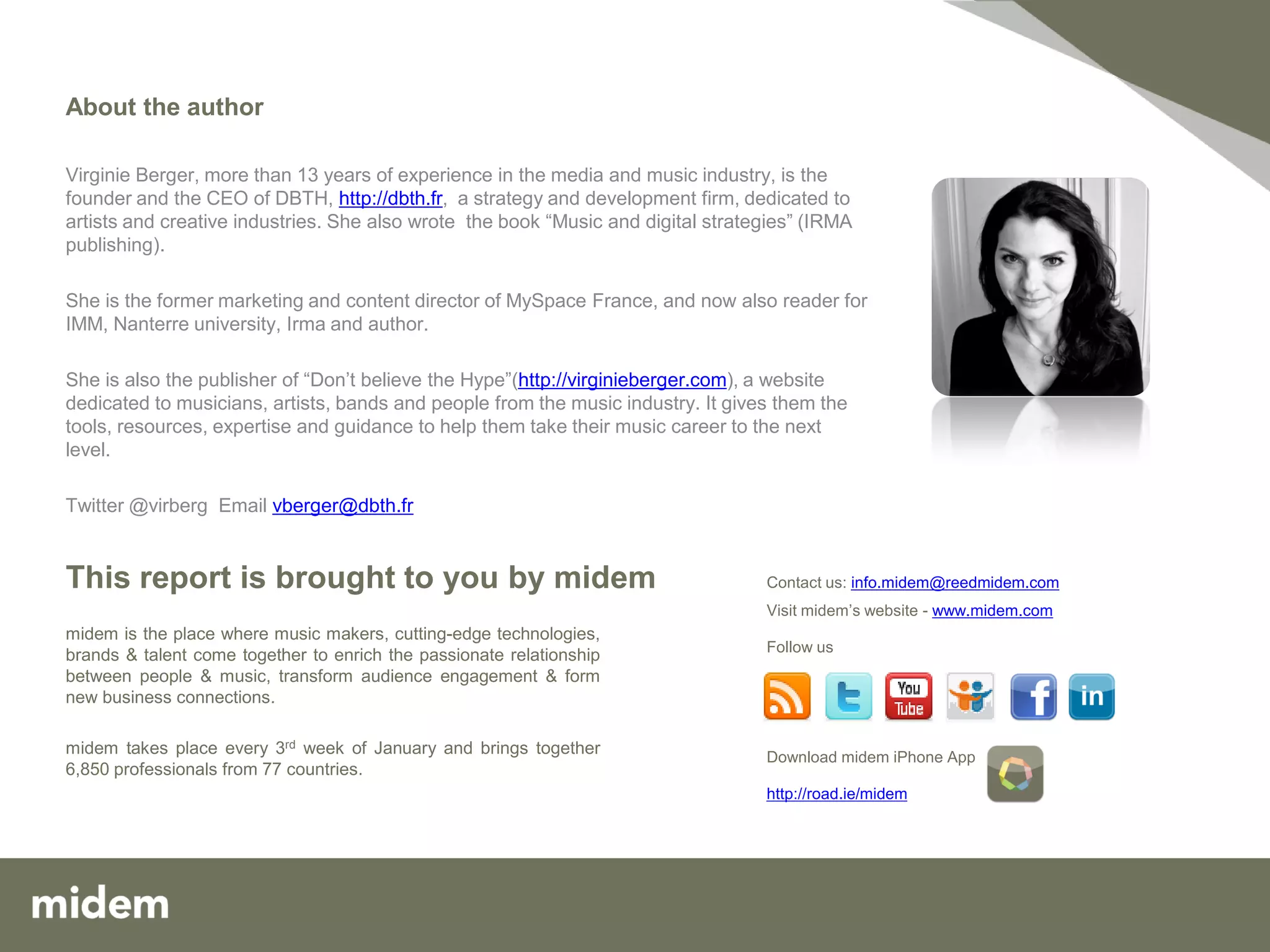 About the author

Virginie Berger, more than 13 years of experience in the media and music industry, is the
founder and the CEO of DBTH, http://dbth.fr, a strategy and development firm, dedicated to
artists and creative industries. She also wrote the book “Music and digital strategies” (IRMA
publishing).

She is the former marketing and content director of MySpace France, and now also reader for
IMM, Nanterre university, Irma and author.

She is also the publisher of “Don’t believe the Hype”(http://virginieberger.com), a website
dedicated to musicians, artists, bands and people from the music industry. It gives them the
tools, resources, expertise and guidance to help them take their music career to the next
level.

Twitter @virberg Email vberger@dbth.fr


This report is brought to you by midem                                            Contact us: info.midem@reedmidem.com
                                                                                  Visit midem’s website - www.midem.com
midem is the place where music makers, cutting-edge technologies,
                                                                                  Follow us
brands & talent come together to enrich the passionate relationship
between people & music, transform audience engagement & form
new business connections.

midem takes place every 3rd week of January and brings together                   Download midem iPhone App
6,850 professionals from 77 countries.
                                                                                  http://road.ie/midem




                                                                                                                          13
 