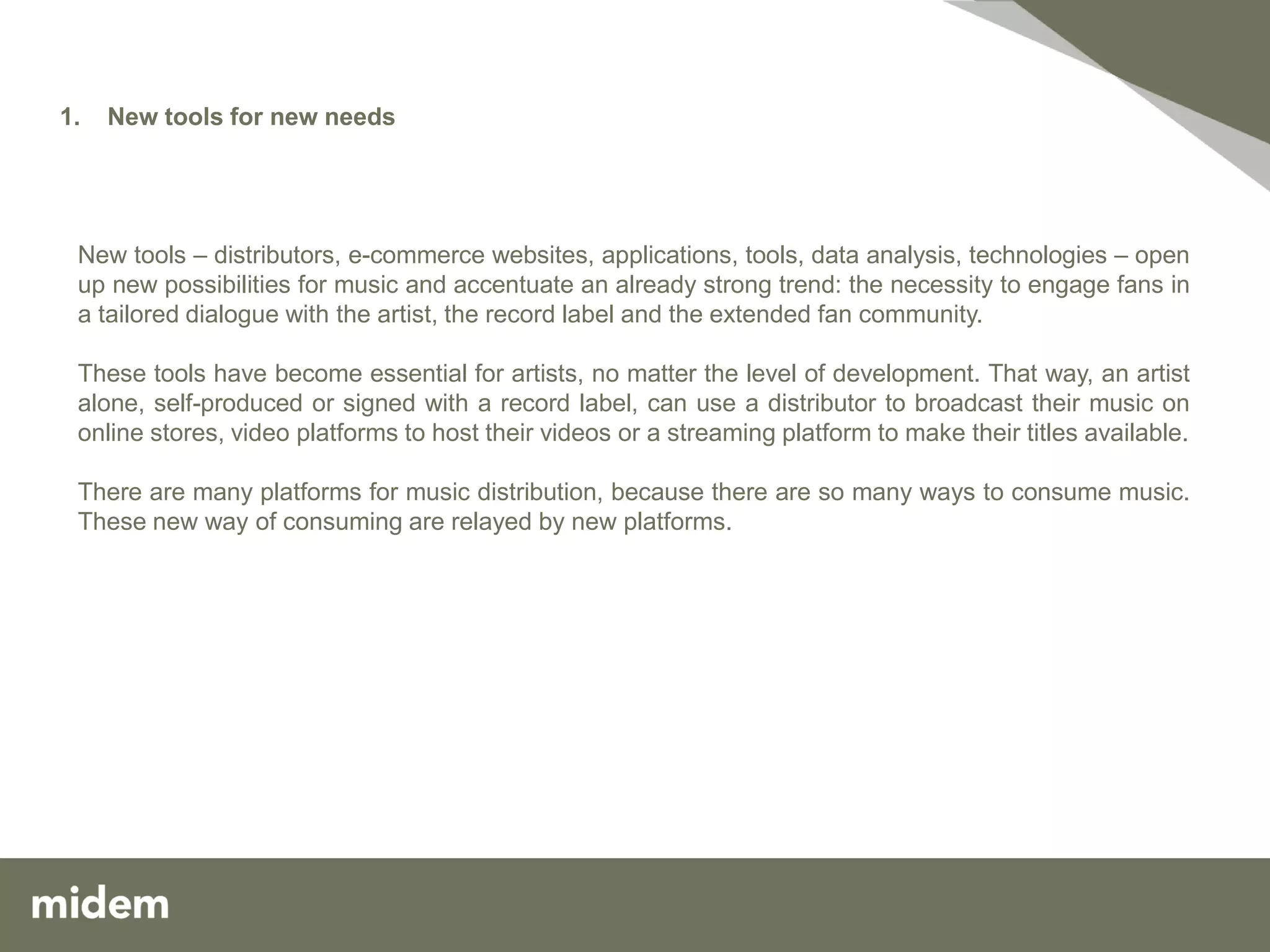 1.   New tools for new needs




 New tools – distributors, e-commerce websites, applications, tools, data analysis, technologies – open
 up new possibilities for music and accentuate an already strong trend: the necessity to engage fans in
 a tailored dialogue with the artist, the record label and the extended fan community.

 These tools have become essential for artists, no matter the level of development. That way, an artist
 alone, self-produced or signed with a record label, can use a distributor to broadcast their music on
 online stores, video platforms to host their videos or a streaming platform to make their titles available.

 There are many platforms for music distribution, because there are so many ways to consume music.
 These new way of consuming are relayed by new platforms.
 