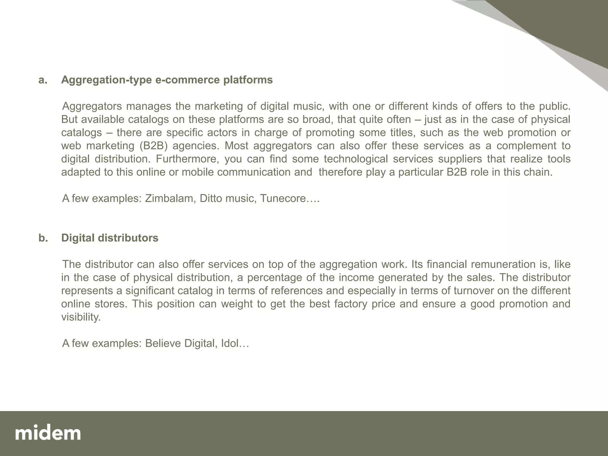 a.   Aggregation-type e-commerce platforms

     Aggregators manages the marketing of digital music, with one or different kinds of offers to the public.
     But available catalogs on these platforms are so broad, that quite often – just as in the case of physical
     catalogs – there are specific actors in charge of promoting some titles, such as the web promotion or
     web marketing (B2B) agencies. Most aggregators can also offer these services as a complement to
     digital distribution. Furthermore, you can find some technological services suppliers that realize tools
     adapted to this online or mobile communication and therefore play a particular B2B role in this chain.

     A few examples: Zimbalam, Ditto music, Tunecore….


b.   Digital distributors

     The distributor can also offer services on top of the aggregation work. Its financial remuneration is, like
     in the case of physical distribution, a percentage of the income generated by the sales. The distributor
     represents a significant catalog in terms of references and especially in terms of turnover on the different
     online stores. This position can weight to get the best factory price and ensure a good promotion and
     visibility.

     A few examples: Believe Digital, Idol…
 