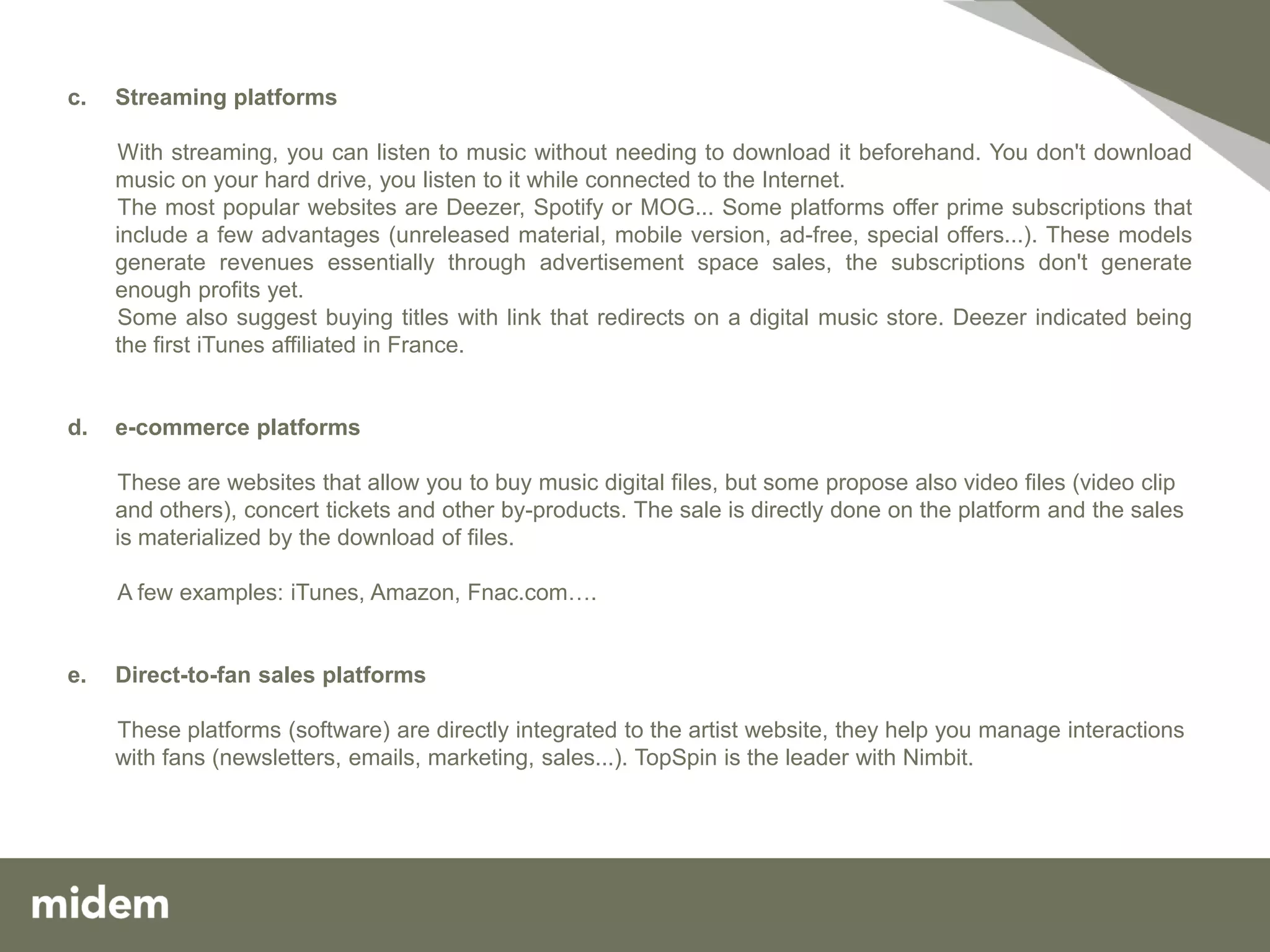 c.   Streaming platforms

     With streaming, you can listen to music without needing to download it beforehand. You don't download
     music on your hard drive, you listen to it while connected to the Internet.
     The most popular websites are Deezer, Spotify or MOG... Some platforms offer prime subscriptions that
     include a few advantages (unreleased material, mobile version, ad-free, special offers...). These models
     generate revenues essentially through advertisement space sales, the subscriptions don't generate
     enough profits yet.
     Some also suggest buying titles with link that redirects on a digital music store. Deezer indicated being
     the first iTunes affiliated in France.


d.   e-commerce platforms

     These are websites that allow you to buy music digital files, but some propose also video files (video clip
     and others), concert tickets and other by-products. The sale is directly done on the platform and the sales
     is materialized by the download of files.

     A few examples: iTunes, Amazon, Fnac.com….


e.   Direct-to-fan sales platforms

     These platforms (software) are directly integrated to the artist website, they help you manage interactions
     with fans (newsletters, emails, marketing, sales...). TopSpin is the leader with Nimbit.
 
