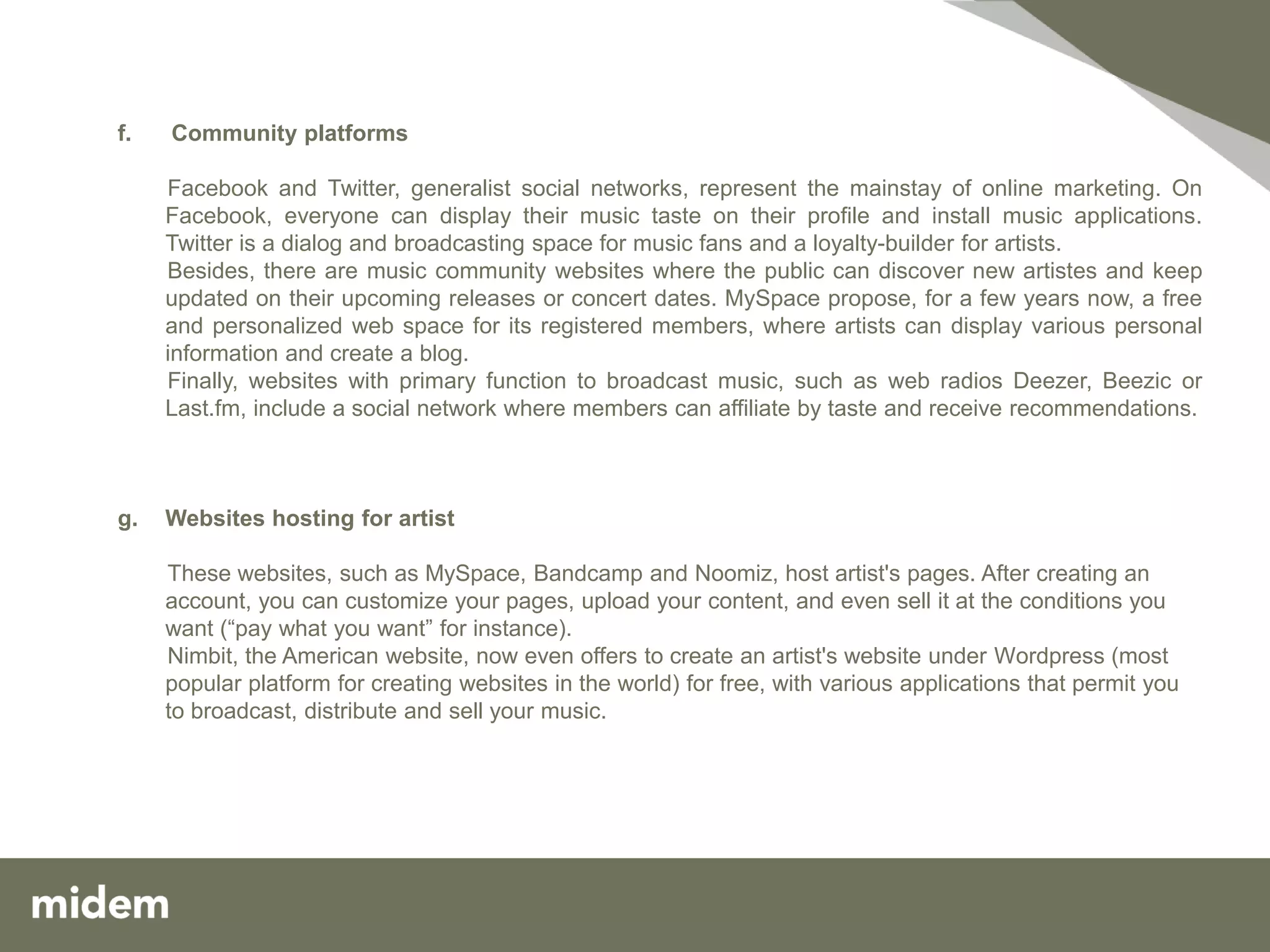 f.   Community platforms

     Facebook and Twitter, generalist social networks, represent the mainstay of online marketing. On
     Facebook, everyone can display their music taste on their profile and install music applications.
     Twitter is a dialog and broadcasting space for music fans and a loyalty-builder for artists.
     Besides, there are music community websites where the public can discover new artistes and keep
     updated on their upcoming releases or concert dates. MySpace propose, for a few years now, a free
     and personalized web space for its registered members, where artists can display various personal
     information and create a blog.
     Finally, websites with primary function to broadcast music, such as web radios Deezer, Beezic or
     Last.fm, include a social network where members can affiliate by taste and receive recommendations.



g.   Websites hosting for artist

     These websites, such as MySpace, Bandcamp and Noomiz, host artist's pages. After creating an
     account, you can customize your pages, upload your content, and even sell it at the conditions you
     want (“pay what you want” for instance).
     Nimbit, the American website, now even offers to create an artist's website under Wordpress (most
     popular platform for creating websites in the world) for free, with various applications that permit you
     to broadcast, distribute and sell your music.
 