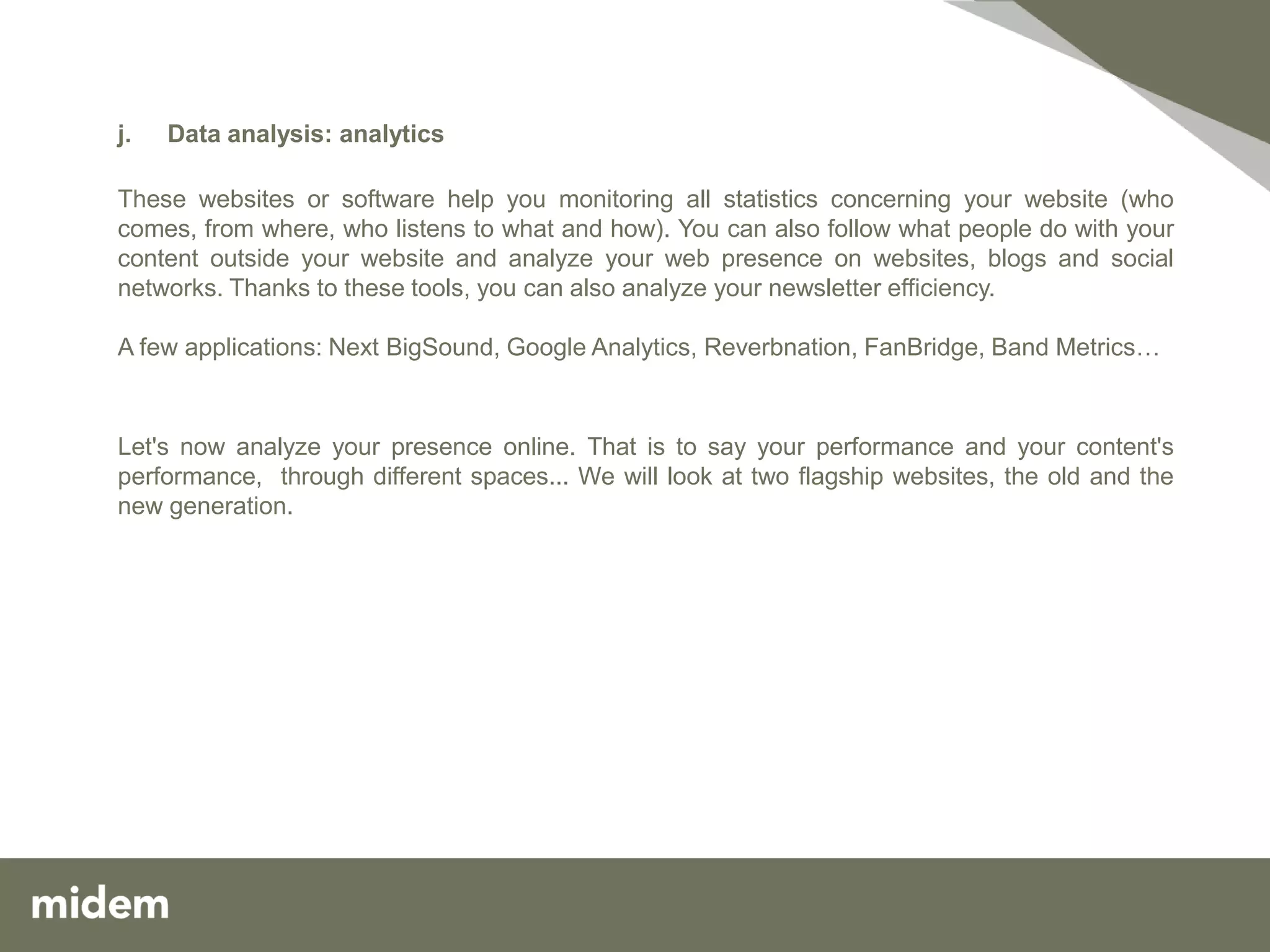 j.   Data analysis: analytics

These websites or software help you monitoring all statistics concerning your website (who
comes, from where, who listens to what and how). You can also follow what people do with your
content outside your website and analyze your web presence on websites, blogs and social
networks. Thanks to these tools, you can also analyze your newsletter efficiency.

A few applications: Next BigSound, Google Analytics, Reverbnation, FanBridge, Band Metrics…



Let's now analyze your presence online. That is to say your performance and your content's
performance, through different spaces... We will look at two flagship websites, the old and the
new generation.
 