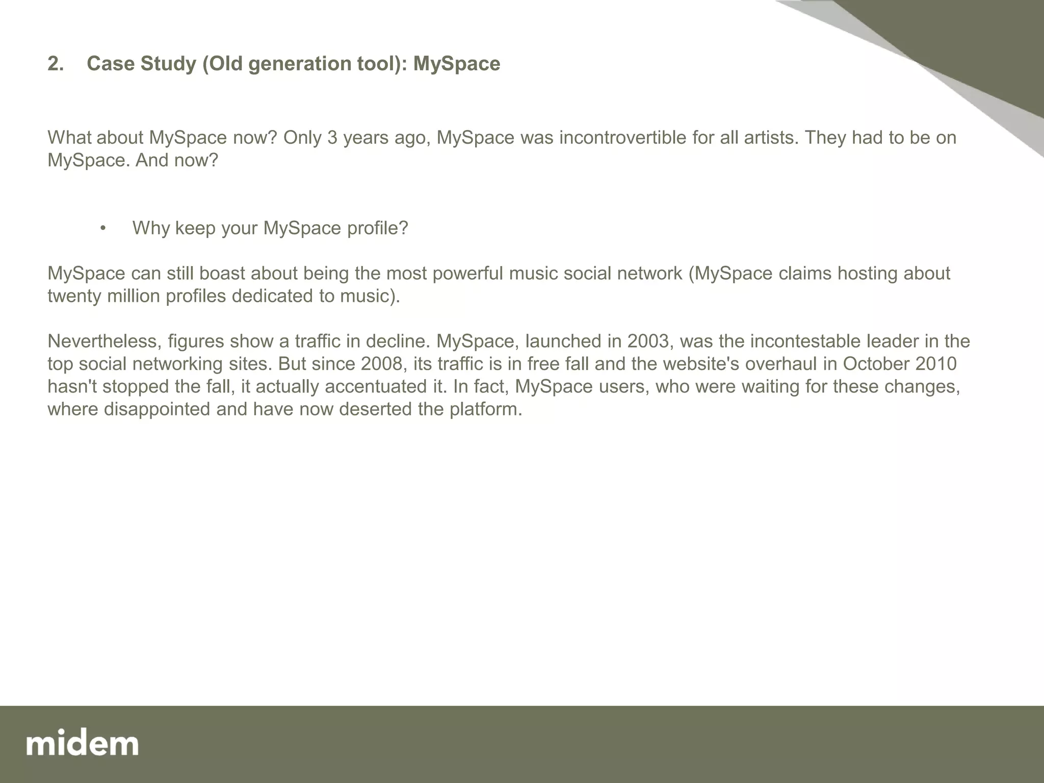 2.   Case Study (Old generation tool): MySpace


What about MySpace now? Only 3 years ago, MySpace was incontrovertible for all artists. They had to be on
MySpace. And now?


      •   Why keep your MySpace profile?

MySpace can still boast about being the most powerful music social network (MySpace claims hosting about
twenty million profiles dedicated to music).

Nevertheless, figures show a traffic in decline. MySpace, launched in 2003, was the incontestable leader in the
top social networking sites. But since 2008, its traffic is in free fall and the website's overhaul in October 2010
hasn't stopped the fall, it actually accentuated it. In fact, MySpace users, who were waiting for these changes,
where disappointed and have now deserted the platform.
 