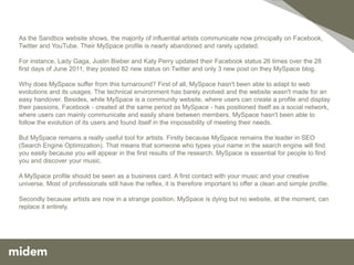 As the Sandbox website shows, the majority of influential artists communicate now principally on Facebook,
Twitter and YouTube. Their MySpace profile is nearly abandoned and rarely updated.

For instance, Lady Gaga, Justin Bieber and Katy Perry updated their Facebook status 26 times over the 28
first days of June 2011, they posted 82 new status on Twitter and only 3 new post on they MySpace blog.

Why does MySpace suffer from this turnaround? First of all, MySpace hasn't been able to adapt to web
evolutions and its usages. The technical environment has barely evolved and the website wasn't made for an
easy handover. Besides, while MySpace is a community website, where users can create a profile and display
their passions, Facebook - created at the same period as MySpace - has positioned itself as a social network,
where users can mainly communicate and easily share between members. MySpace hasn't been able to
follow the evolution of its users and found itself in the impossibility of meeting their needs.

But MySpace remains a really useful tool for artists. Firstly because MySpace remains the leader in SEO
(Search Engine Optimization). That means that someone who types your name in the search engine will find
you easily because you will appear in the first results of the research. MySpace is essential for people to find
you and discover your music.

A MySpace profile should be seen as a business card. A first contact with your music and your creative
universe. Most of professionals still have the reflex, it is therefore important to offer a clean and simple profile.

Secondly because artists are now in a strange position. MySpace is dying but no website, at the moment, can
replace it entirely.
 