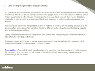 3.   Case study (New generation tool): Bandcamp


It's one of the best websites for any independent artist who looks for a simple platform to host and sell
their music. Artists can create a simple profile where people listen to their music under different format.
Artists can choose to offer titles on streaming or to download, to give or sell their music, digitally or
physically. In exchange for any download, Bandcamp suggests to collect email addresses of your
visitors.

Bandcamp can be directly integrated to an artist's website. It could be an interesting alternative to the
creation of an online store. You can also, thanks to different tools, integrate your Bandcamp page to
your social network's profiles.

Lastly, Bandcamp offers various statistics on your profile: who visits your page, who listens to what,
how often, for how long and where?

Bandcamp works with Paypal to secure financial transactions on the website. Since August 2010,
Bandcamp will take a commission of 15% on your sales.


Exsonvaldes, a French folk band, uses Bandcamp for over two year. I suggest you to visit their page
for inspiration. You just need to click on one of the album covers, they actually have created a
Bandcamp profile per album.
 
