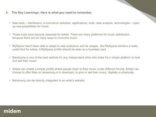 4.    The Key Learnings: Here is what you need to remember


     • New tools – distributors, e-commerce websites, applications, tools, data analysis, technologies – open
       up new possibilities for music.

     • These tools have become essential for artists. There are many platforms for music distribution,
       because there are so many ways to consume music.

     • MySpace hasn't been able to adapt to web evolutions and its usages. But MySpace remains a really
       useful tool for artists. A MySpace profile should be seen as a business card

     • Bandcamp is one of the best website for any independent artist who looks for a simple platform to host
       and sell their music.

     • Artists can create a simple profile where people listen to their music under different format. Artists can
       choose to offer titles on streaming or to download, to give or sell their music, digitally or physically

     • Bandcamp can be directly integrated to an artist's website.
 
