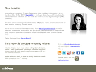 About the author

Virginie Berger, more than 13 years of experience in the media and music industry, is the
founder and the CEO of DBTH, http://dbth.fr, a strategy and development firm, dedicated to
artists and creative industries. She also wrote the book “Music and digital strategies” (IRMA
publishing).

She is the former marketing and content director of MySpace France, and now also reader for
IMM, Nanterre university, Irma and author.

She is also the publisher of “Don’t believe the Hype”(http://virginieberger.com), a website
dedicated to musicians, artists, bands and people from the music industry. It gives them the
tools, resources, expertise and guidance to help them take their music career to the next
level.

Twitter @virberg Email vberger@dbth.fr


This report is brought to you by midem                                            Contact us: info.midem@reedmidem.com
                                                                                  Visit midem’s website - www.midem.com
midem is the place where music makers, cutting-edge technologies,
                                                                                  Follow us
brands & talent come together to enrich the passionate relationship
between people & music, transform audience engagement & form
new business connections.

midem takes place every 3rd week of January and brings together                   Download midem iPhone App
6,850 professionals from 77 countries.
                                                                                  http://road.ie/midem




                                                                                                                          13
 