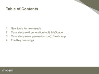 Table of Contents




1.   New tools for new needs
2.   Case study (old generation tool): MySpace
3.   Case study (new generation tool): Bandcamp
4.   The Key Learnings
 