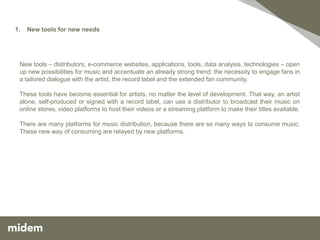 1.   New tools for new needs




 New tools – distributors, e-commerce websites, applications, tools, data analysis, technologies – open
 up new possibilities for music and accentuate an already strong trend: the necessity to engage fans in
 a tailored dialogue with the artist, the record label and the extended fan community.

 These tools have become essential for artists, no matter the level of development. That way, an artist
 alone, self-produced or signed with a record label, can use a distributor to broadcast their music on
 online stores, video platforms to host their videos or a streaming platform to make their titles available.

 There are many platforms for music distribution, because there are so many ways to consume music.
 These new way of consuming are relayed by new platforms.
 